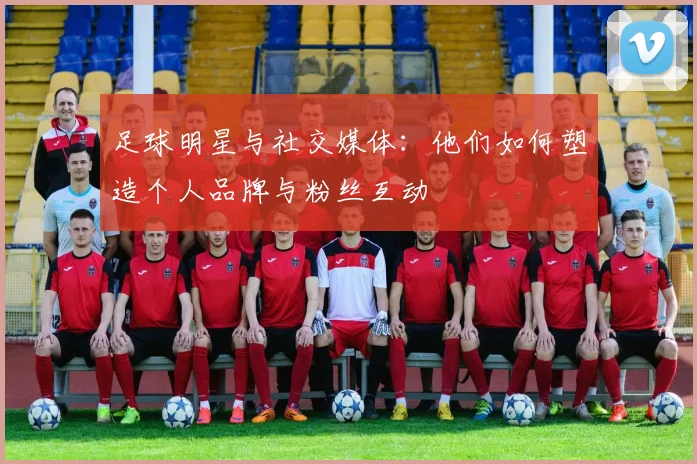 足球明星与社交媒体：他们如何塑造个人品牌与粉丝互动