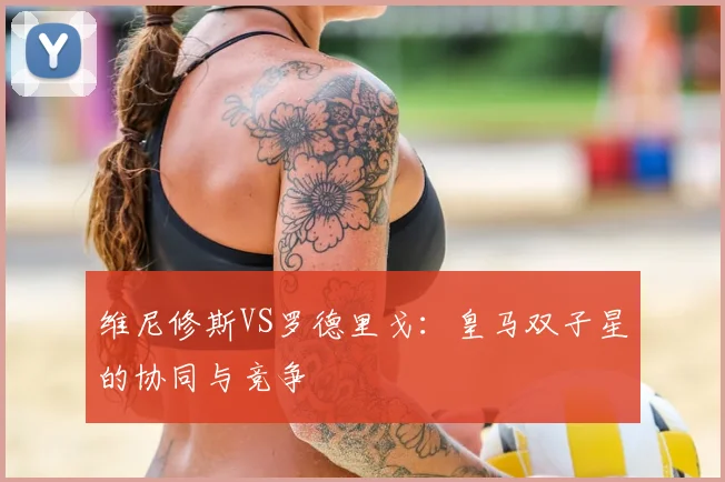 维尼修斯VS罗德里戈：皇马双子星的协同与竞争