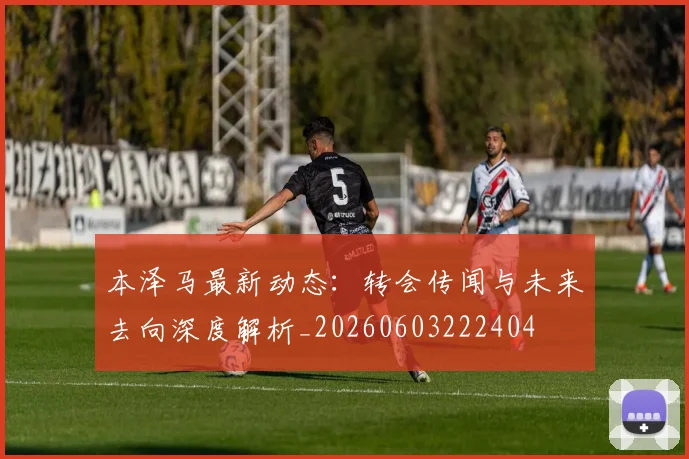 本泽马最新动态：转会传闻与未来去向深度解析_20260603222404