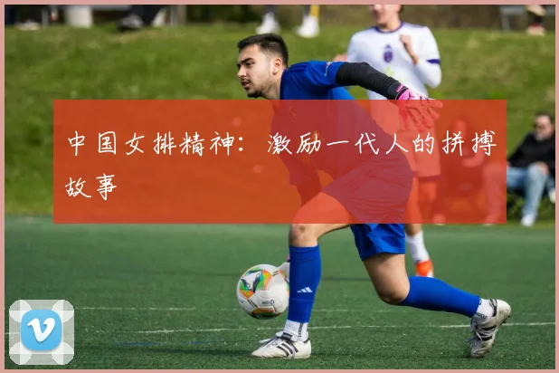 中国女排精神：激励一代人的拼搏故事