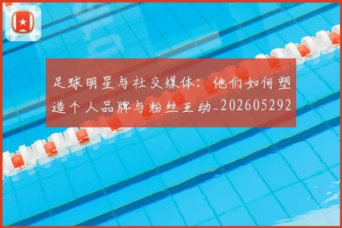 足球明星与社交媒体：他们如何塑造个人品牌与粉丝互动_20260529200809_20260610170317